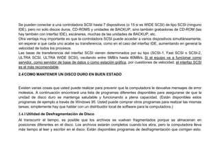 Se pueden conectar a una controladora SCSI hasta 7 dispositivos (o 15 si es WIDE SCSI) de tipo SCSI (ninguno
IDE), pero no solo discos duros, CD-ROMS y unidades de BACKUP, sino también grabadoras de CD-ROM (las
hay también con interfaz IDE), escáneres, muchas de las unidades de BACKUP, etc.
Otra ventaja muy importante es que la controladora SCSI puede acceder a varios dispositivos simultáneamente,
sin esperar a que cada uno acabe su transferencia, como en el caso del interfaz IDE, aumentando en general la
velocidad de todos los procesos.
Las tasas de transferencia del interfaz SCSI vienen determinados por su tipo (SCSI-1, Fast SCSI o SCSI-2,
ULTRA SCSI, ULTRA WIDE SCSI), oscilando entre 5MB/s hasta 80MB/s. Si el equipo va a funcionar como
servidor, como servidor de base de datos o como estación gráfica, por cuestiones de velocidad, el interfaz SCSI
es el más recomendable.
2.4COMO MANTENER UN DISCO DURO EN BUEN ESTADO
Existen varias cosas que usted puede realizar para prevenir que la computadora le devuelve mensajes de error
molestos. A continuación encontrará una lista de programas diferentes disponibles para asegurarse de que la
unidad de disco duro se mantenga saludable y funcionando a plena capacidad. (Están disponibles estos
programas de ejemplo a través de Windows 95. Usted puede comprar otros programas para realizar las mismas
tareas; simplemente hay que hablar con un distribuidor local de software para la computadora.)
2.4.1Utilidad de Desfragmentación de Disco
Al transcurrir el tiempo, es posible que los archivos se vuelvan fragmentados porque se almacenan en
posiciones diferentes en el disco. Los archivos estarán completos cuando los abra, pero la computadora lleva
más tiempo al leer y escribir en el disco. Están disponibles programas de desfragmentación que corrigen esto.
 
