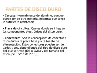 - Carcasa: Normalmente de aluminio, aunque
puede ser de otro material mientras que tenga
la suficiente resistencia.
- Placa de circuitos: Que es donde se integran
los componentes electrónicos del disco duro.
- Conectores: Son los encargados de conectar el
disco duro a la placa base y a la fuente de
alimentación. Estos conectores pueden ser de
varios tipos, dependiendo del tipo de disco duro
del que se trate (IDE o SATA) y del tamaño del
disco (de 3.5’’ o de 2.5’’).
 