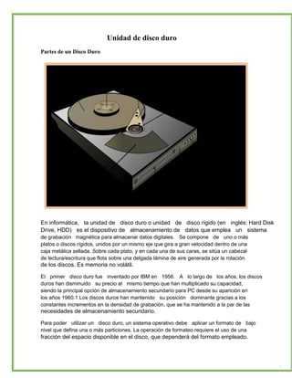 Unidad de disco duro 
Partes de un Disco Duro 
En informática, la unidad de disco duro o unidad de disco rígido (en inglés: Hard Disk 
Drive, HDD) es el dispositivo de almacenamiento de datos que emplea un sistema 
de grabación magnética para almacenar datos digitales. Se compone de uno o más 
platos o discos rígidos, unidos por un mismo eje que gira a gran velocidad dentro de una 
caja metálica sellada. Sobre cada plato, y en cada una de sus caras, se sitúa un cabezal 
de lectura/escritura que flota sobre una delgada lámina de aire generada por la rotación 
de los discos. Es memoria no volátil. 
El primer disco duro fue inventado por IBM en 1956. A lo largo de los años, los discos 
duros han disminuido su precio al mismo tiempo que han multiplicado su capacidad, 
siendo la principal opción de almacenamiento secundario para PC desde su aparición en 
los años 1960.1 Los discos duros han mantenido su posición dominante gracias a los 
constantes incrementos en la densidad de grabación, que se ha mantenido a la par de las 
necesidades de almacenamiento secundario. 
Para poder utilizar un disco duro, un sistema operativo debe aplicar un formato de bajo 
nivel que defina una o más particiones. La operación de formateo requiere el uso de una 
fracción del espacio disponible en el disco, que dependerá del formato empleado.  