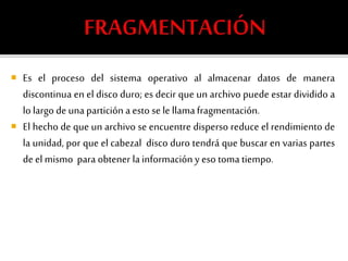  Es el proceso del sistema operativo al almacenar datos de manera 
discontinua en el disco duro; es decir que un archivo puede estar dividido a 
lo largo de una partición a esto se le llama fragmentación. 
 El hecho de que un archivo se encuentre disperso reduce el rendimiento de 
la unidad, por que el cabezal disco duro tendrá que buscar en varias partes 
de el mismo para obtener la información y eso toma tiempo. 
 