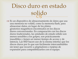 
 Es un dispositivo de almacenamiento de datos que usa
una memoria no volátil, como la memoria flash, para
almacenar datos, en lugar de los platos
giratorios magnéticos encontrados en los discos
duros convencionales. En comparación con los discos
duros tradicionales, las unidades de estado sólido son
menos sensibles a los golpes, son prácticamente
inaudibles y tienen un menor tiempo de acceso y de
latencia. Las SSD hacen uso de la misma interfaz que los
discos duros por lo que son fácilmente intercambiables
sin tener que recurrir a adaptadores o tarjetas de
expansión para compatibilizarlos con el equipo.
Disco duro en estado
solido
 