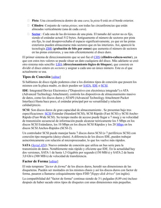  Pista: Una circunferencia dentro de una cara; la pista 0 está en el borde exterior.
 Cilindro: Conjunto de varias pistas; son todas las circunferencias que están
alineadas verticalmente (una de cada cara).
 Sector : Cada una de las divisiones de una pista. El tamaño del sector no es fijo,
siendo el estándar actual 512 bytes. Antiguamente el número de sectores por pista
era fijo, lo cual desaprovechaba el espacio significativamente, ya que en las pistas
exteriores pueden almacenarse más sectores que en las interiores. Así, apareció la
tecnología ZBR (grabación de bits por zonas) que aumenta el número de sectores
en las pistas exteriores, y usa más eficientemente el disco duro.
El primer sistema de direccionamiento que se usó fue el CHS (cilindro-cabeza-sector), ya
que con estos tres valores se puede situar un dato cualquiera del disco. Más adelante se creó
otro sistema más sencillo: LBA (direccionamiento lógico de bloques), que consiste en
dividir el disco entero en sectores y asignar a cada uno un único número. Este es el que
actualmente se usa.
Tipos de Conexión [editar]
Si hablamos de disco rígido podemos citar a los distintos tipos de conexión que poseen los
mismos con la placa madre, es decir pueden ser SATA, IDE o SCSI.
IDE: Integrated Device Electronics ("Dispositivo con electrónica integrada") o ATA
(Advanced Technology Attachment), controla los dispositivos de almacenamiento masivo
de datos, como los discos duros y ATAPI (Advanced Technology Attachment Packet
Interface) Hasta hace poco, el estándar principal por su versatilidad y relación
calidad/precio.
SCSI: Son discos duros de gran capacidad de almacenamiento . Se presentan bajo tres
especificaciones: SCSI Estándar (Standard SCSI), SCSI Rápido (Fast SCSI) y SCSI Ancho-
Rápido (Fast-Wide SCSI). Su tiempo medio de acceso puede llegar a 7 mseg y su velocidad
de transmisión secuencial de información puede alcanzar teóricamente los 5 Mbps en los
discos SCSI Estándares, los 10 Mbps en los discos SCSI Rápidos y los 20 Mbps en los
discos SCSI Anchos-Rápidos (SCSI-2).
Un controlador SCSI puede manejar hasta 7 discos duros SCSI (o 7 periféricos SCSI) con
conexión tipo margarita (daisy-chain). A diferencia de los discos IDE, pueden trabajar
asincrónicamente con relación al microprocesador, lo que los vuelve más rápidos.
SATA (Serial ATA): Nuevo estándar de conexión que utiliza un bus serie para la
transmisión de datos. Notablemente más rápido y eficiente que IDE. En la actualidad hay
dos versiones, SATA 1 de hasta 1,5 Gigabits por segundo (150 MB/s) y SATA 2 de hasta
3,0 Gb/s (300 MB/s) de velocidad de transferencia.
Factor de Forma [editar]
El más temprano "factor de forma" de los discos duros, heredó sus dimensiones de las
disqueteras. Pueden ser montados en los mismos chasis y así los discos duros con factor de
forma, pasaron a llamarse coloquialmente tipos FDD "floppy-disk drives" (en inglés).
La compatibilidad del "factor de forma" continua siendo de 3½ pulgadas (8,89 cm) incluso
después de haber sacado otros tipos de disquetes con unas dimensiones más pequeñas.
 