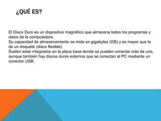 ¿QUÉ ES?
El Disco Duro es un dispositivo magnético que almacena todos los programas y
datos de la computadora.
Su capacidad de almacenamiento se mide en gigabytes (GB) y es mayor que la
de un disquete (disco flexible).
Suelen estar integrados en la placa base donde se pueden conectar más de uno,
aunque también hay discos duros externos que se conectan al PC mediante un
conector USB.