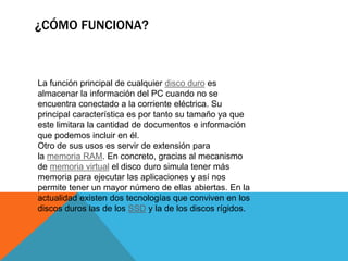¿CÓMO FUNCIONA?
La función principal de cualquier disco duro es
almacenar la información del PC cuando no se
encuentra conectado a la corriente eléctrica. Su
principal característica es por tanto su tamaño ya que
este limitara la cantidad de documentos e información
que podemos incluir en él.
Otro de sus usos es servir de extensión para
la memoria RAM. En concreto, gracias al mecanismo
de memoria virtual el disco duro simula tener más
memoria para ejecutar las aplicaciones y así nos
permite tener un mayor número de ellas abiertas. En la
actualidad existen dos tecnologías que conviven en los
discos duros las de los SSD y la de los discos rígidos.