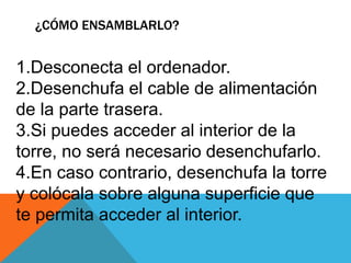 ¿CÓMO ENSAMBLARLO?
1.Desconecta el ordenador.
2.Desenchufa el cable de alimentación
de la parte trasera.
3.Si puedes acceder al interior de la
torre, no será necesario desenchufarlo.
4.En caso contrario, desenchufa la torre
y colócala sobre alguna superficie que
te permita acceder al interior.
