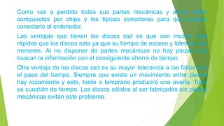 Como ves a perdido todas sus partes mecánicas y ahora están
compuestos por chips y los típicos conectores para que puedas
conectarlo al ordenador.
Las ventajas que tienen los discos ssd es que son mucho más
rápidos que los discos sata ya que su tiempo de acceso y latencia son
menores. Al no disponer de partes mecánicas no hay piezas que
buscan la información con el consiguiente ahorro de tiempo.
Otra ventaja de los discos ssd es su mayor tolerancia a los fallos con
el paso del tiempo. Siempre que existe un movimiento entre piezas
hay rozamiento y este, tarde o temprano producirá una avería. Todo
es cuestión de tiempo. Los discos sólidos al ser fabricados sin piezas
mecánicas evitan este problema.
 