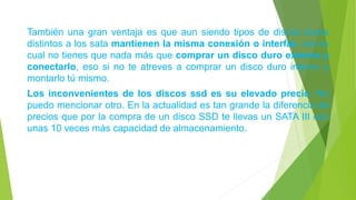 También una gran ventaja es que aun siendo tipos de discos duros
distintos a los sata mantienen la misma conexión o interfaz, con lo
cual no tienes que nada más que comprar un disco duro externo y
conectarlo, eso si no te atreves a comprar un disco duro interno y
montarlo tú mismo.
Los inconvenientes de los discos ssd es su elevado precio. No
puedo mencionar otro. En la actualidad es tan grande la diferencia de
precios que por la compra de un disco SSD te llevas un SATA III con
unas 10 veces más capacidad de almacenamiento.
 