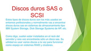 Discos duros SAS o
SCSI
Estos tipos de discos duros son los más usados en
entornos profesionales y normalmente vas a encontrar
discos duros sas en sistemas de almacenamiento tipo
IBM System Storage, Disk Storage Systems de HP, etc.
Como digo, suelen estar instalados en el rack del
servidor y rara vez encontrarás sólo un disco sas. Su
utilidad es usar varios discos a la vez para funcionar
como espejo en sistemas RAID y clústeres.
 