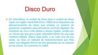 Disco Duro
 En informática, la unidad de disco duro o unidad de disco
rígido (en inglés: Hard Disk Drive, HDD) es el dispositivo de
almacenamiento de datos que emplea un sistema de
grabación magnética para almacenar archivos digitales. Se
compone de uno o más platos o discos rígidos, unidos por
un mismo eje que gira a gran velocidad dentro de una caja
metálica sellada. Sobre cada plato, y en cada una de sus
caras, se sitúa un cabezal de lectura/escritura que flota
sobre una delgada lámina de aire generada por la rotación
de los discos. Es memoria no volátil.
 