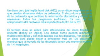 Un disco duro (del inglés hard disk (HD)) es un disco magnético en el
que puedes almacenar datos de ordenador. El disco duro es la parte
de tu ordenador que contiene la información electrónica y donde se
almacenan todos los programas (software). Es uno de los
componentes del hardware más importantes dentro de tu PC.
El término duro se utiliza para diferenciarlo del disco flexible o
disquete (floppy en inglés). Los discos duros pueden almacenar
muchos más datos y son más rápidos que los disquetes. Por ejemplo,
un disco duro puede llegar a almacenar más de 100 gigabytes,
mientras que la mayoría de los disquetes tienen una memoria máxima
de 1.4 megabytes.
 