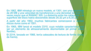 En 1962, IBM introdujo un nuevo modelo, el 1301, con una capacidad
de 28 MB y una velocidad de transferencia y una densidad de área 10
veces mayor que el RAMAC 305. La distancia entre los cabezales y la
superficie del disco había descendido desde 20,32 µm a 6,35 µm.
A partir del año 1962, muchos fabricantes comenzaron a vender
discos duros como el 1301.
En 1965, IBM lanzó el modelo 2310, cuya notable característica era
ser un elemento de almacenamiento desmontable (el primer disco
flexible).
El 2314, lanzado en 1966, tenía cabezales de lectura de ferrita (óxido
de hierro).
 