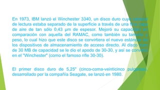 En 1973, IBM lanzó el Winchester 3340, un disco duro cuyo cabezal
de lectura estaba separado de la superficie a través de una fina capa
de aire de tan sólo 0,43 µm de espesor. Mejoró su capacidad en
comparación con aquella del RAMAC, como también su tamaño y
peso, lo cual hizo que este disco se convirtiera el nuevo estándar de
los dispositivos de almacenamiento de acceso directo. Al disco duro
de 30 MB de capacidad se le dio el apodo de 30-30, y así se convirtió
en el "Winchester" (como el famoso rifle 30-30).
El primer disco duro de 5,25" (cinco-coma-veinticinco pulgadas),
desarrollado por la compañía Seagate, se lanzó en 1980.
 