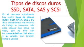 Tipos de discos duros
SSD, SATA, SAS y SCSI
En el mercado actualmente
hay cuatro tipos de discos
duros: SSD, SATA, SAS y SC
SI y, dependiendo del entorno
de trabajo te convienen más
unos discos que otros. Es
decir, que no sólo son
las características del disco
y su precio, sino también
cómo lo usarás.
 