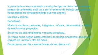 Y, para darle el uso adecuado a cualquier tipo de disco duro conviene
pensar de antemano cuál va a ser el entorno de trabajo así como las
necesidades de almacenamiento que vas a tener.
En casa y oficina.
Servidores.
Muchos archivos, películas, imágenes, música, documentos y datos
de muchísimos proyectos.
Entornos de alto rendimiento y mucha velocidad.
Ya verás cómo según estos entornos de trabajo finalmente decides la
compra de un tipo u otro de disco.
Empezamos con las características de los discos ssd.
 