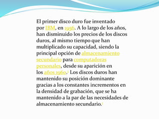 El primer disco duro fue inventado
por IBM, en 1956. A lo largo de los años,
han disminuido los precios de los discos
duros, al mismo tiempo que han
multiplicado su capacidad, siendo la
principal opción de almacenamiento
secundario para computadoras
personales, desde su aparición en
los años 1960.1 Los discos duros han
mantenido su posición dominante
gracias a los constantes incrementos en
la densidad de grabación, que se ha
mantenido a la par de las necesidades de
almacenamiento secundario.1
 