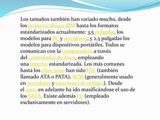 Los tamaños también han variado mucho, desde
los primeros discos IBM hasta los formatos
estandarizados actualmente: 3,5 pulgadas los
modelos para PC y servidores, y 2,5 pulgadas los
modelos para dispositivos portátiles. Todos se
comunican con la computadora a través
del controlador de disco, empleando
una interfaz estandarizada. Los más comunes
hasta los años 2000 han sido IDE (también
llamado ATA o PATA), SCSI (generalmente usado
en servidores y estaciones de trabajo). Desde
el 2000 en adelante ha ido masificándose el uso de
los SATA. Existe además FC (empleado
exclusivamente en servidores).
 