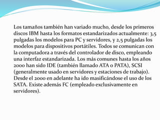 Los tamaños también han variado mucho, desde los primeros
discos IBM hasta los formatos estandarizados actualmente: 3,5
pulgadas los modelos para PC y servidores, y 2,5 pulgadas los
modelos para dispositivos portátiles. Todos se comunican con
la computadora a través del controlador de disco, empleando
una interfaz estandarizada. Los más comunes hasta los años
2000 han sido IDE (también llamado ATA o PATA), SCSI
(generalmente usado en servidores y estaciones de trabajo).
Desde el 2000 en adelante ha ido masificándose el uso de los
SATA. Existe además FC (empleado exclusivamente en
servidores).
 