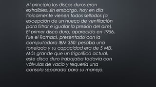 Al principio los discos duros eran
extraíbles, sin embargo, hoy en día
típicamente vienen todos sellados (a
excepción de un hueco de ventilación
para filtrar e igualar la presión del aire).
El primer disco duro, aparecido en 1956,
fue el RamacI, presentado con la
computadora IBM 350: pesaba una
tonelada y su capacidad era de 5 MB.
Más grande que un frigorífico actual,
este disco duro trabajaba todavía con
válvulas de vacío y requería una
consola separada para su manejo.
 