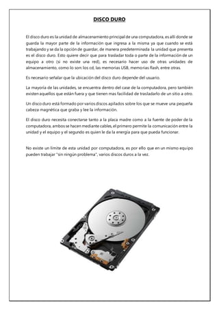 DISCO DURO
El disco duro es la unidad de almacenamiento principal de una computadora, es allí donde se
guarda la mayor parte de la información que ingresa a la misma ya que cuando se está
trabajando y se da la opción de guardar, de manera predeterminada la unidad que presenta
es el disco duro. Esto quiere decir que para trasladar toda o parte de la información de un
equipo a otro (si no existe una red), es necesario hacer uso de otras unidades de
almacenamiento, como lo son: los cd, las memorias USB, memorias flash, entre otras.
Es necesario señalar que la ubicación del disco duro depende del usuario.
La mayoría de las unidades, se encuentra dentro del case de la computadora, pero también
existen aquellos que están fuera y que tienen mas facilidad de trasladarlo de un sitio a otro.
Un disco duro está formado por varios discos apilados sobre los que se mueve una pequeña
cabeza magnética que graba y lee la información.
El disco duro necesita conectarse tanto a la placa madre como a la fuente de poder de la
computadora, ambos se hacen mediante cables, el primero permite la comunicación entre la
unidad y el equipo y el segundo es quien le da la energía para que pueda funcionar.
No existe un límite de esta unidad por computadora, es por ello que en un mismo equipo
pueden trabajar "sin ningún problema", varios discos duros a la vez.
 