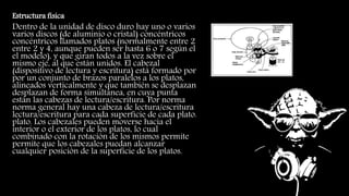 Estructura física
Dentro de la unidad de disco duro hay uno o varios
varios discos (de aluminio o cristal) concéntricos
concéntricos llamados platos (normalmente entre 2
entre 2 y 4, aunque pueden ser hasta 6 o 7 según el
el modelo), y que giran todos a la vez sobre el
mismo eje, al que están unidos. El cabezal
(dispositivo de lectura y escritura) está formado por
por un conjunto de brazos paralelos a los platos,
alineados verticalmente y que también se desplazan
desplazan de forma simultánea, en cuya punta
están las cabezas de lectura/escritura. Por norma
norma general hay una cabeza de lectura/escritura
lectura/escritura para cada superficie de cada plato.
plato. Los cabezales pueden moverse hacia el
interior o el exterior de los platos, lo cual
combinado con la rotación de los mismos permite
permite que los cabezales puedan alcanzar
cualquier posición de la superficie de los platos.
 
