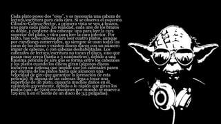 Cada plato posee dos “ojos”, y es necesaria una cabeza de
lectura/escritura para cada cara. Si se observa el esquema
Cilindro-Cabeza-Sector, a primera vista se ven 4 brazos,
uno para cada plato. En realidad, cada uno de los brazos
es doble, y contiene dos cabezas: una para leer la cara
superior del plato, y otra para leer la cara inferior. Por
tanto, hay ocho cabezas para leer cuatro platos, aunque
por cuestiones comerciales, no siempre se usan todas las
caras de los discos y existen discos duros con un número
impar de cabezas, o con cabezas deshabilitadas. Los
cabezales de lectura/escritura no tocan el disco, sino que
pasan muy cerca (hasta a 3 nanómetros), debido a una
finísima película de aire que se forma entre los cabezales
y los platos cuando los discos giran (algunos discos
incluyen un sistema que impide que los cabezales pasen
por encima de los platos hasta que alcancen una
velocidad de giro que garantice la formación de esta
película). Si alguna de las cabezas llega a tocar una
superficie de un plato, causaría muchos daños en él,
rayándolo gravemente, debido a lo rápido que giran los
platos (uno de 7200 revoluciones por minuto se mueve a
129 km/h en el borde de un disco de 3,5 pulgadas).
 