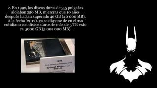 2. En 1992, los discos duros de 3,5 pulgadas
alojaban 250 MB, mientras que 10 años
después habían superado 40 GB (40 000 MB).
A la fecha (2017), ya se dispone de en el uso
cotidiano con discos duros de más de 5 TB, esto
es, 5000 GB (5 000 000 MB).
 