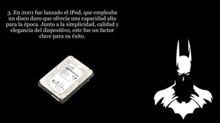 3. En 2001 fue lanzado el iPod, que empleaba
un disco duro que ofrecía una capacidad alta
para la época. Junto a la simplicidad, calidad y
elegancia del dispositivo, este fue un factor
clave para su éxito.
 