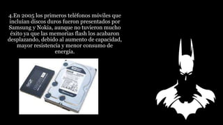 4.En 2005 los primeros teléfonos móviles que
incluían discos duros fueron presentados por
Samsung y Nokia, aunque no tuvieron mucho
éxito ya que las memorias flash los acabaron
desplazando, debido al aumento de capacidad,
mayor resistencia y menor consumo de
energía.
 