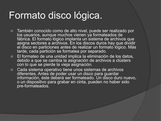 Formato disco lógica.
 También conocido como de alto nivel, puede ser realizado por
  los usuarios, aunque muchos vienen ya formateados de
  fábrica. El formato lógico implanta un sistema de archivos que
  asigna sectores a archivos. En los discos duros hay que dividir
  el disco en particiones antes de realizar un formato lógico. Más
  tarde, cada partición se formatea por separado.
 El formateo de una unidad implica la eliminación de los datos,
  debido a que se cambia la asignación de archivos a clústers
  con lo que se pierde la vieja asignación.
 Cada sistema operativo tiene unos sistemas de archivos
  diferentes. Antes de poder usar un disco para guardar
  información, éste deberá ser formateado. Un disco duro nuevo,
  o un dispositivo para grabar en cinta, pueden no haber sido
  pre-formateados.
 