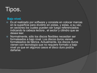 Tipos.
 Bajo nivel.
 Es el realizado por software y consiste en colocar marcas
   en la superficie para dividirlo en pistas, y estas, a su vez,
   en sectores los cuales pueden ser luego referenciados
   indicando la cabeza lectora , el sector y cilindro que se
   desea leer.
 Normalmente, sólo los discos flexibles necesitan ser
   formateados a bajo nivel. Los discos duros vienen
   formateados de fábrica. Actualmente, los discos duros
   vienen con tecnología que no requiere formato a bajo
   nivel ya que en algunos casos el disco duro podría
   dañarse.
 