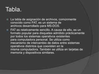 Tabla.
 La tabla de asignación de archivos, comúnmente
  conocido como FAT, es un sistema de
  archivos desarrollado para MS-DOS.
 FAT es relativamente sencillo. A causa de ello, es un
  formato popular para disquetes admitido prácticamente
  por todos los sistemas operativos existentes
  para computadora personal. Se utiliza como
  mecanismo de intercambio de datos entre sistemas
  operativos distintos que coexisten en la
  misma computadora. También se utiliza en tarjetas de
  memoria y dispositivos similares.
 
