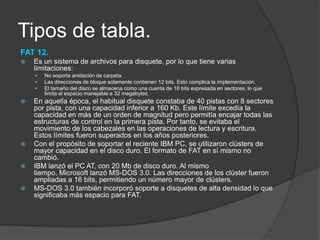 Tipos de tabla.
FAT 12.
   Es un sistema de archivos para disquete, por lo que tiene varias
    limitaciones:
       No soporta anidación de carpeta.
       Las direcciones de bloque solamente contienen 12 bits. Esto complica la implementación.
       El tamaño del disco se almacena como una cuenta de 16 bits expresada en sectores, lo que
        limita el espacio manejable a 32 megabytes.
   En aquella época, el habitual disquete constaba de 40 pistas con 8 sectores
    por pista, con una capacidad inferior a 160 Kb. Este límite excedía la
    capacidad en más de un orden de magnitud pero permitía encajar todas las
    estructuras de control en la primera pista. Por tanto, se evitaba el
    movimiento de los cabezales en las operaciones de lectura y escritura.
    Estos límites fueron superados en los años posteriores.
   Con el propósito de soportar el reciente IBM PC, se utilizaron clústers de
    mayor capacidad en el disco duro. El formato de FAT en sí mismo no
    cambió.
   IBM lanzó el PC AT, con 20 Mb de disco duro. Al mismo
    tiempo, Microsoft lanzó MS-DOS 3.0. Las direcciones de los clúster fueron
    ampliadas a 16 bits, permitiendo un número mayor de clústers.
   MS-DOS 3.0 también incorporó soporte a disquetes de alta densidad lo que
    significaba más espacio para FAT.
 