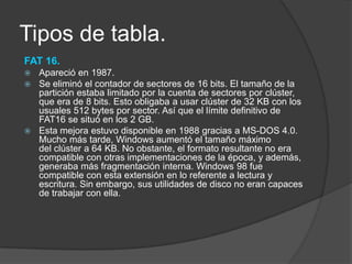 Tipos de tabla.
FAT 16.
 Apareció en 1987.
 Se eliminó el contador de sectores de 16 bits. El tamaño de la
  partición estaba limitado por la cuenta de sectores por clúster,
  que era de 8 bits. Esto obligaba a usar clúster de 32 KB con los
  usuales 512 bytes por sector. Así que el límite definitivo de
  FAT16 se situó en los 2 GB.
 Esta mejora estuvo disponible en 1988 gracias a MS-DOS 4.0.
  Mucho más tarde, Windows aumentó el tamaño máximo
  del clúster a 64 KB. No obstante, el formato resultante no era
  compatible con otras implementaciones de la época, y además,
  generaba más fragmentación interna. Windows 98 fue
  compatible con esta extensión en lo referente a lectura y
  escritura. Sin embargo, sus utilidades de disco no eran capaces
  de trabajar con ella.
 