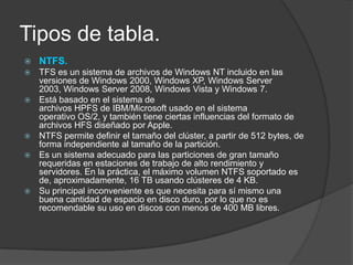 Tipos de tabla.
   NTFS.
   TFS es un sistema de archivos de Windows NT incluido en las
    versiones de Windows 2000, Windows XP, Windows Server
    2003, Windows Server 2008, Windows Vista y Windows 7.
   Está basado en el sistema de
    archivos HPFS de IBM/Microsoft usado en el sistema
    operativo OS/2, y también tiene ciertas influencias del formato de
    archivos HFS diseñado por Apple.
   NTFS permite definir el tamaño del clúster, a partir de 512 bytes, de
    forma independiente al tamaño de la partición.
   Es un sistema adecuado para las particiones de gran tamaño
    requeridas en estaciones de trabajo de alto rendimiento y
    servidores. En la práctica, el máximo volumen NTFS soportado es
    de, aproximadamente, 16 TB usando clústeres de 4 KB.
   Su principal inconveniente es que necesita para sí mismo una
    buena cantidad de espacio en disco duro, por lo que no es
    recomendable su uso en discos con menos de 400 MB libres.
 