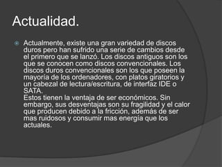 Actualidad.
   Actualmente, existe una gran variedad de discos
    duros pero han sufrido una serie de cambios desde
    el primero que se lanzó. Los discos antiguos son los
    que se conocen como discos convencionales. Los
    discos duros convencionales son los que poseen la
    mayoría de los ordenadores, con platos giratorios y
    un cabezal de lectura/escritura, de interfaz IDE o
    SATA.
    Estos tienen la ventaja de ser económicos. Sin
    embargo, sus desventajas son su fragilidad y el calor
    que producen debido a la fricción, además de ser
    mas ruidosos y consumir mas energía que los
    actuales.
 