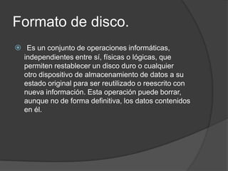 Formato de disco.
 Es un conjunto de operaciones informáticas,
  independientes entre sí, físicas o lógicas, que
  permiten restablecer un disco duro o cualquier
  otro dispositivo de almacenamiento de datos a su
  estado original para ser reutilizado o reescrito con
  nueva información. Esta operación puede borrar,
  aunque no de forma definitiva, los datos contenidos
  en él.
 