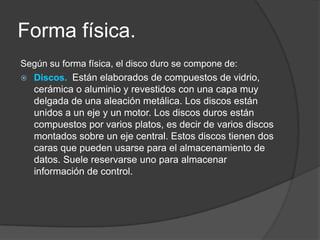 Forma física.
Según su forma física, el disco duro se compone de:
 Discos. Están elaborados de compuestos de vidrio,
  cerámica o aluminio y revestidos con una capa muy
  delgada de una aleación metálica. Los discos están
  unidos a un eje y un motor. Los discos duros están
  compuestos por varios platos, es decir de varios discos
  montados sobre un eje central. Estos discos tienen dos
  caras que pueden usarse para el almacenamiento de
  datos. Suele reservarse uno para almacenar
  información de control.
 