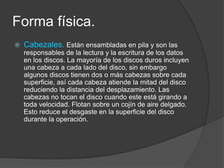 Forma física.
   Cabezales. Están ensambladas en pila y son las
    responsables de la lectura y la escritura de los datos
    en los discos. La mayoría de los discos duros incluyen
    una cabeza a cada lado del disco, sin embargo
    algunos discos tienen dos o más cabezas sobre cada
    superficie, así cada cabeza atiende la mitad del disco
    reduciendo la distancia del desplazamiento. Las
    cabezas no tocan el disco cuando este está girando a
    toda velocidad. Flotan sobre un cojín de aire delgado.
    Esto reduce el desgaste en la superficie del disco
    durante la operación.
 
