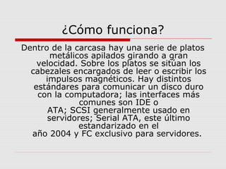 Dentro de la carcasa hay una serie de platos
metálicos apilados girando a gran
velocidad. Sobre los platos se sitúan los
cabezales encargados de leer o escribir los
impulsos magnéticos. Hay distintos
estándares para comunicar un disco duro
con la computadora; las interfaces más
comunes son IDE o
ATA; SCSI generalmente usado en
servidores; Serial ATA, este último
estandarizado en el
año 2004 y FC exclusivo para servidores.
¿Cómo funciona?
 
