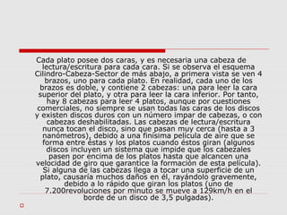 Cada plato posee dos caras, y es necesaria una cabeza de
lectura/escritura para cada cara. Si se observa el esquema
Cilindro-Cabeza-Sector de más abajo, a primera vista se ven 4
brazos, uno para cada plato. En realidad, cada uno de los
brazos es doble, y contiene 2 cabezas: una para leer la cara
superior del plato, y otra para leer la cara inferior. Por tanto,
hay 8 cabezas para leer 4 platos, aunque por cuestiones
comerciales, no siempre se usan todas las caras de los discos
y existen discos duros con un número impar de cabezas, o con
cabezas deshabilitadas. Las cabezas de lectura/escritura
nunca tocan el disco, sino que pasan muy cerca (hasta a 3
nanómetros), debido a una finísima película de aire que se
forma entre éstas y los platos cuando éstos giran (algunos
discos incluyen un sistema que impide que los cabezales
pasen por encima de los platos hasta que alcancen una
velocidad de giro que garantice la formación de esta película).
Si alguna de las cabezas llega a tocar una superficie de un
plato, causaría muchos daños en él, rayándolo gravemente,
debido a lo rápido que giran los platos (uno de
7.200revoluciones por minuto se mueve a 129km/h en el
borde de un disco de 3,5 pulgadas).

 