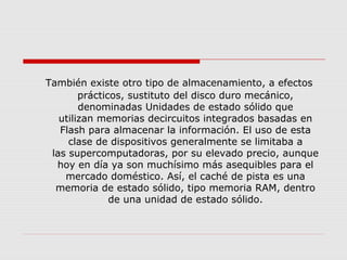 También existe otro tipo de almacenamiento, a efectos
prácticos, sustituto del disco duro mecánico,
denominadas Unidades de estado sólido que
utilizan memorias decircuitos integrados basadas en
Flash para almacenar la información. El uso de esta
clase de dispositivos generalmente se limitaba a
las supercomputadoras, por su elevado precio, aunque
hoy en día ya son muchísimo más asequibles para el
mercado doméstico. Así, el caché de pista es una
memoria de estado sólido, tipo memoria RAM, dentro
de una unidad de estado sólido.
 