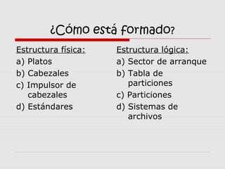 ¿Cómo está formado?
Estructura física:
a) Platos
b) Cabezales
c) Impulsor de
cabezales
d) Estándares
Estructura lógica:
a) Sector de arranque
b) Tabla de
particiones
c) Particiones
d) Sistemas de
archivos
 