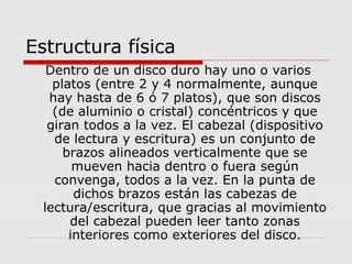 Estructura física
Dentro de un disco duro hay uno o varios
platos (entre 2 y 4 normalmente, aunque
hay hasta de 6 ó 7 platos), que son discos
(de aluminio o cristal) concéntricos y que
giran todos a la vez. El cabezal (dispositivo
de lectura y escritura) es un conjunto de
brazos alineados verticalmente que se
mueven hacia dentro o fuera según
convenga, todos a la vez. En la punta de
dichos brazos están las cabezas de
lectura/escritura, que gracias al movimiento
del cabezal pueden leer tanto zonas
interiores como exteriores del disco.
 
