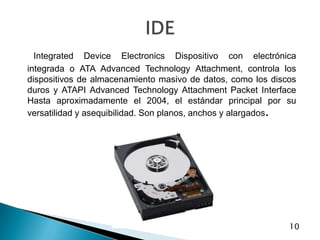 IntegratedDeviceElectronics Dispositivo con electrónica integrada o ATA AdvancedTechnologyAttachment, controla los dispositivos de almacenamiento masivo de datos, como los discos duros y ATAPI AdvancedTechnologyAttachmentPacket Interface Hasta aproximadamente el 2004, el estándar principal por su versatilidad y asequibilidad. Son planos, anchos y alargados.IDE10