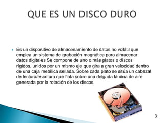 Es un dispositivo de almacenamiento de datos no volátil que emplea un sistema de grabación magnética para almacenar datos digitales Se compone de uno o más platos o discos rígidos, unidos por un mismo eje que gira a gran velocidad dentro de una caja metálica sellada. Sobre cada plato se sitúa un cabezal de lectura/escritura que flota sobre una delgada lámina de aire generada por la rotación de los discos.QUE ES UN DISCO DURO 3