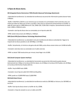 3.Tipos de discos duros.

IDE (Integrated Device Electronics) / PATA (Parallel Advanced Technology Attachment)

–Velocidad de transferencia: Su velocidad de transferencia secuencial de información puede alcanzar hasta
3 Mbytes.

–Buffer: El BUFFER o CACHE es una memoria que va incluida en la controladora interna del disco duro, de
modo que todos los datos que se leen y escriben a disco duro se almacenan primeramente en el buffer. La
regla de mano aquí es 128kb-Menos de 1 Gb, 256kb-1Gb, 512kb-2Gb o mayores. Generalmente los discos
traen 128Kb o 256Kb de cache.

–Conexión: este tipo de discos duro va conectados con el tipo de cable IDE.

–RPM: existen discos duros de 5400rpm y 7200rpm.
SATA (Serial ATA) (Serial Advance Technology Attachment Drive)

–Velocidad de transferencia: La velocidad máxima de transferencia de datos (o velocidad de ráfaga) en la
mayoría de los discos paralelos es de 100 MBps a 133 Mbps.

–Buffer: Actualmente, el mínimo es de gama alta de 8 MB y varios discos vienen ahora con 16 MB de buffer.

–Conexión: este disco duro va conectado con el cable serial ata

–RPM: va desde 7200 revoluciones por minuto, hasta llegar a las 10.000.


SCSI (Small Computer System Interface)

–Velocidad de transferencia: su velocidad de transmisión secuencial de información puede alcanzar
teóricamente los 5 Mbps en los discos SCSI Estándares, los 10 Mbps en los discos SCSI Rápidos y los 20 Mbps
en los discos SCSI Anchos-Rápidos (SCSI-2).

–Buffer: Hay de 8MB hasta 16MB.

–Conexión: Usa el tipo de cable SCSI VHDCI de 68 patillas.

–RPM: puede ser 10,000 RPM hasta 15,000 RPM.
SSD (Solid State Drives)

–Velocidad de transferencia: La velocidad de transferencia ronda los 200 MB/s en lectura y los 100 MB/s en
escritura.

–Buffer: Este tipo de discos tienen un buffer de 16 y 32MB.

–Conexión: el tipo de conexión es con un cable serial ATA
 