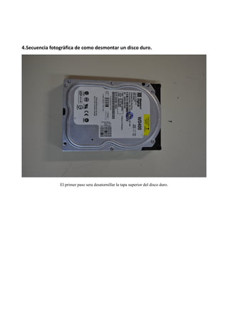 4.Secuencia fotogràfica de como desmontar un disco duro.




                El primer paso sera desatornillar la tapa superior del disco duro.
 