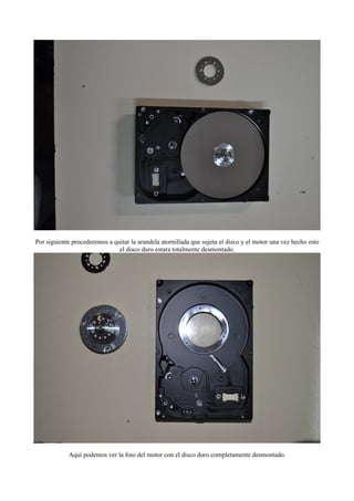 Por siguiente procederemos a quitar la arandela atornillada que sujeta el disco y el motor una vez hecho esto
                               el disco duro estara totalmente desmontado.




            Aquí podemos ver la foto del motor con el disco duro completamente desmontado.
 