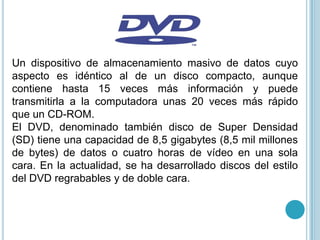Un dispositivo de almacenamiento masivo de datos cuyo
aspecto es idéntico al de un disco compacto, aunque
contiene hasta 15 veces más información y puede
transmitirla a la computadora unas 20 veces más rápido
que un CD-ROM.
El DVD, denominado también disco de Super Densidad
(SD) tiene una capacidad de 8,5 gigabytes (8,5 mil millones
de bytes) de datos o cuatro horas de vídeo en una sola
cara. En la actualidad, se ha desarrollado discos del estilo
del DVD regrabables y de doble cara.
 