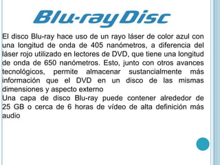 El disco Blu-ray hace uso de un rayo láser de color azul con
una longitud de onda de 405 nanómetros, a diferencia del
láser rojo utilizado en lectores de DVD, que tiene una longitud
de onda de 650 nanómetros. Esto, junto con otros avances
tecnológicos, permite almacenar sustancialmente más
información que el DVD en un disco de las mismas
dimensiones y aspecto externo
Una capa de disco Blu-ray puede contener alrededor de
25 GB o cerca de 6 horas de vídeo de alta definición más
audio
 
